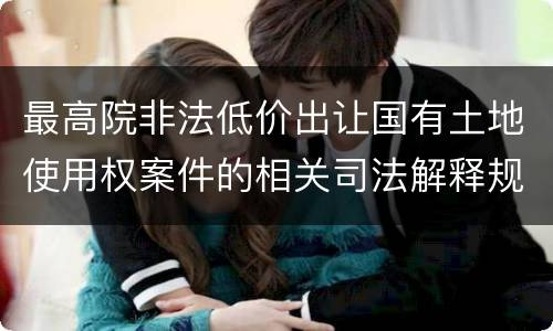 最高院非法低价出让国有土地使用权案件的相关司法解释规定有哪些主要内容