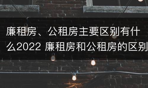 廉租房、公租房主要区别有什么2022 廉租房和公租房的区别是什么
