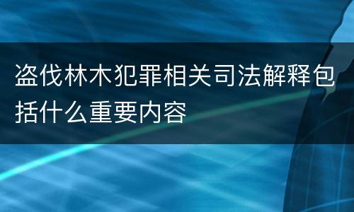 盗伐林木犯罪相关司法解释包括什么重要内容
