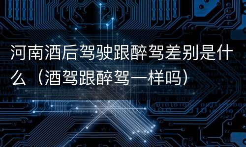 河南酒后驾驶跟醉驾差别是什么（酒驾跟醉驾一样吗）