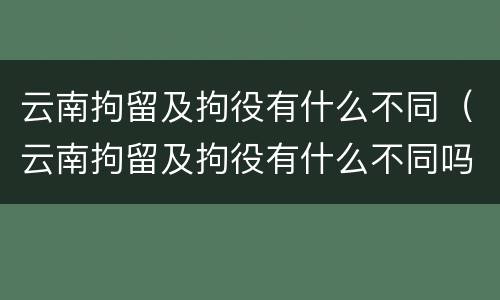 云南拘留及拘役有什么不同（云南拘留及拘役有什么不同吗）