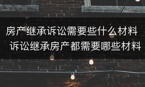 房产继承诉讼需要些什么材料 诉讼继承房产都需要哪些材料