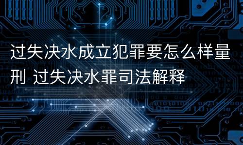 过失决水成立犯罪要怎么样量刑 过失决水罪司法解释