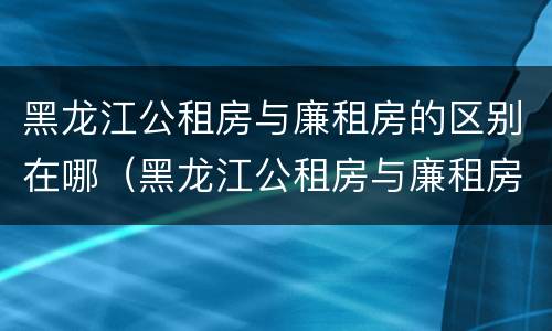 黑龙江公租房与廉租房的区别在哪（黑龙江公租房与廉租房的区别在哪里）