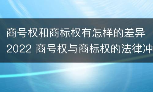 商号权和商标权有怎样的差异2022 商号权与商标权的法律冲突与解决