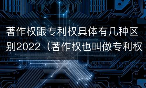 著作权跟专利权具体有几种区别2022（著作权也叫做专利权吗）