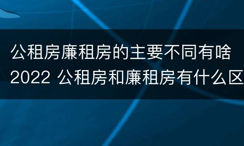 公租房廉租房的主要不同有啥2022 公租房和廉租房有什么区别?2019年的