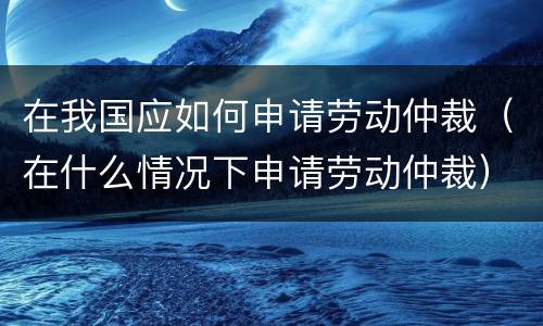 在我国应如何申请劳动仲裁（在什么情况下申请劳动仲裁）