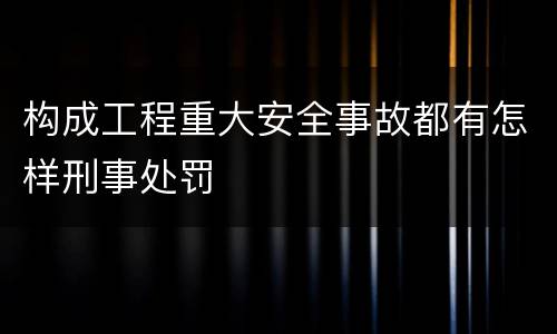 构成工程重大安全事故都有怎样刑事处罚