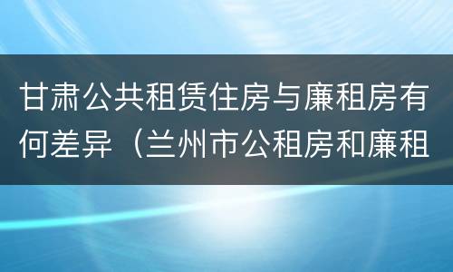 甘肃公共租赁住房与廉租房有何差异（兰州市公租房和廉租房的区别）