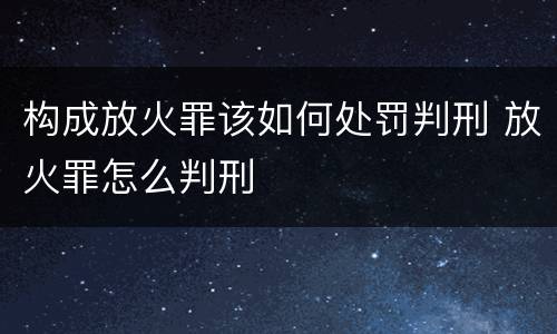 构成放火罪该如何处罚判刑 放火罪怎么判刑