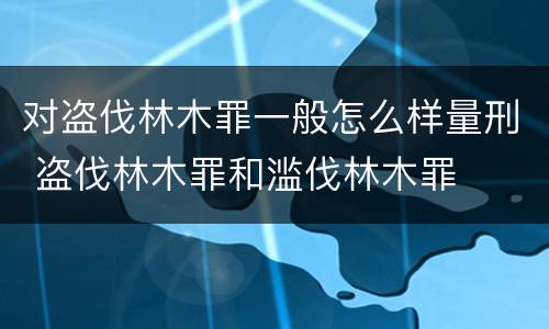 对盗伐林木罪一般怎么样量刑 盗伐林木罪和滥伐林木罪