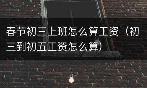 春节初三上班怎么算工资（初三到初五工资怎么算）