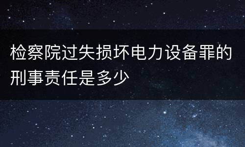 检察院过失损坏电力设备罪的刑事责任是多少