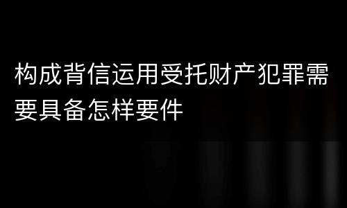 构成背信运用受托财产犯罪需要具备怎样要件