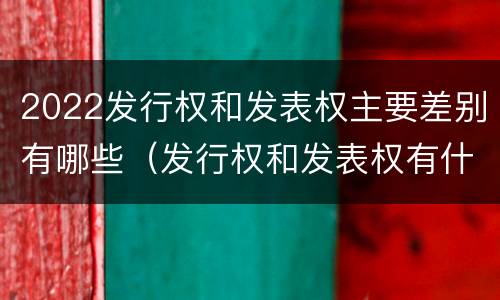 2022发行权和发表权主要差别有哪些（发行权和发表权有什么区别）