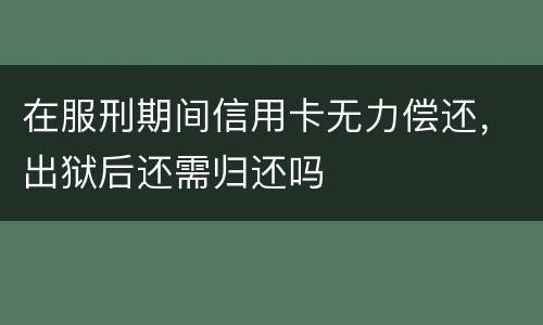 在服刑期间信用卡无力偿还，出狱后还需归还吗
