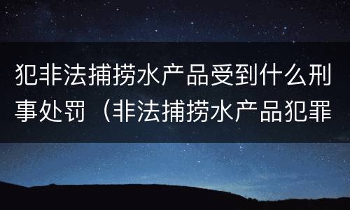 犯非法捕捞水产品受到什么刑事处罚（非法捕捞水产品犯罪）