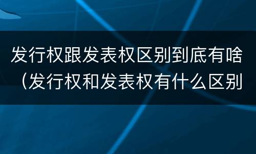 发行权跟发表权区别到底有啥（发行权和发表权有什么区别）