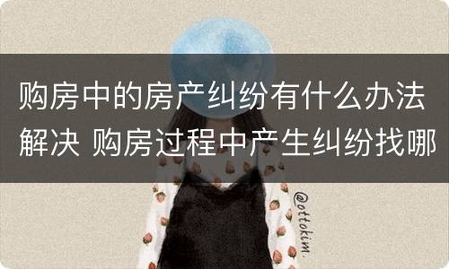 购房中的房产纠纷有什么办法解决 购房过程中产生纠纷找哪个部门处理