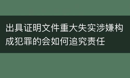 出具证明文件重大失实涉嫌构成犯罪的会如何追究责任