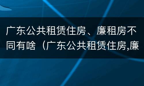 广东公共租赁住房、廉租房不同有啥（广东公共租赁住房,廉租房不同有啥影响）