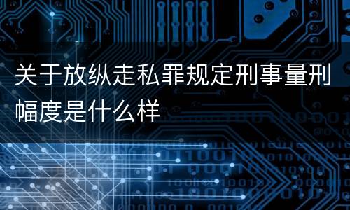 关于放纵走私罪规定刑事量刑幅度是什么样