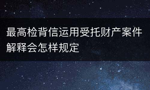 最高检背信运用受托财产案件解释会怎样规定