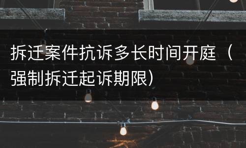 拆迁案件抗诉多长时间开庭（强制拆迁起诉期限）