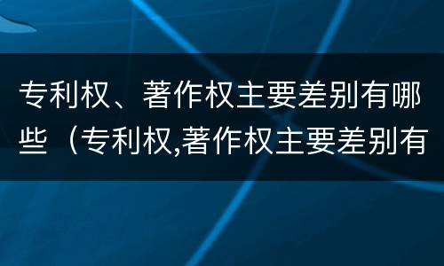 专利权、著作权主要差别有哪些（专利权,著作权主要差别有哪些内容）