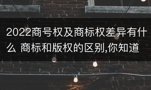 2022商号权及商标权差异有什么 商标和版权的区别,你知道多少?