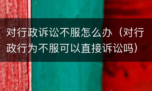 对行政诉讼不服怎么办（对行政行为不服可以直接诉讼吗）