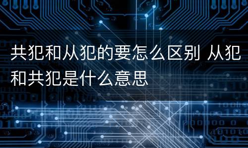 共犯和从犯的要怎么区别 从犯和共犯是什么意思
