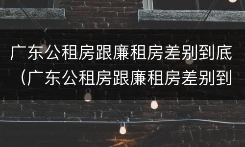 广东公租房跟廉租房差别到底（广东公租房跟廉租房差别到底多大）