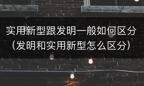 实用新型跟发明一般如何区分（发明和实用新型怎么区分）