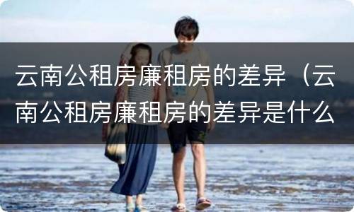 云南公租房廉租房的差异（云南公租房廉租房的差异是什么）