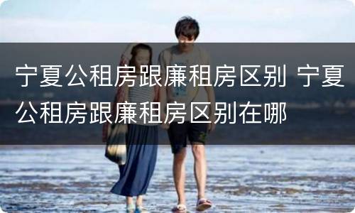 宁夏公租房跟廉租房区别 宁夏公租房跟廉租房区别在哪