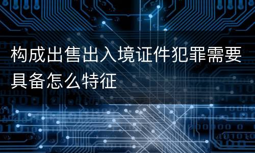 构成出售出入境证件犯罪需要具备怎么特征