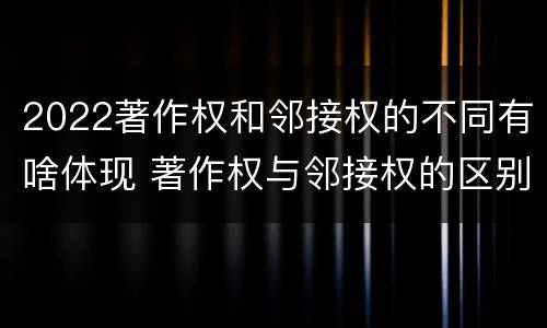 2022著作权和邻接权的不同有啥体现 著作权与邻接权的区别与联系