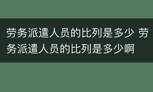劳务派遣人员的比列是多少 劳务派遣人员的比列是多少啊
