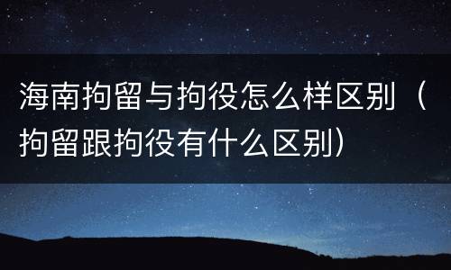 海南拘留与拘役怎么样区别（拘留跟拘役有什么区别）