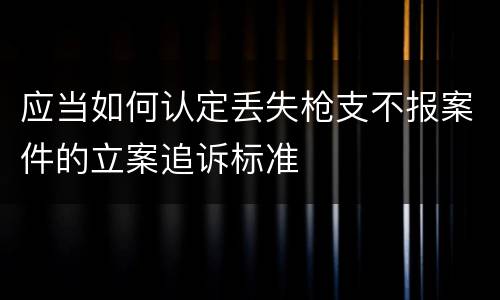 应当如何认定丢失枪支不报案件的立案追诉标准
