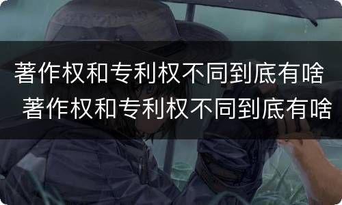 著作权和专利权不同到底有啥 著作权和专利权不同到底有啥区别