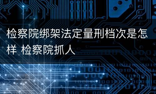 检察院绑架法定量刑档次是怎样 检察院抓人