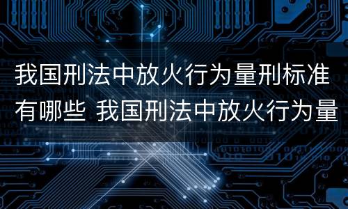 我国刑法中放火行为量刑标准有哪些 我国刑法中放火行为量刑标准有哪些规定