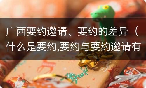 广西要约邀请、要约的差异（什么是要约,要约与要约邀请有什么区别）