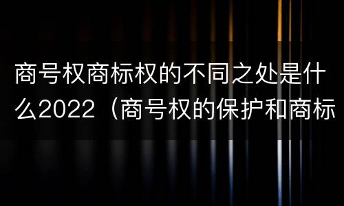商号权商标权的不同之处是什么2022（商号权的保护和商标权的保护一样是全国性范围的）