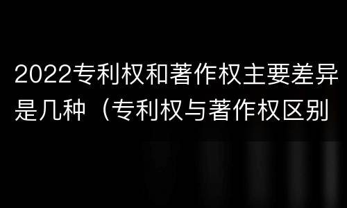 2022专利权和著作权主要差异是几种（专利权与著作权区别）