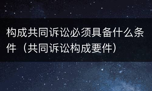 构成共同诉讼必须具备什么条件（共同诉讼构成要件）