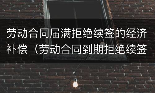 劳动合同届满拒绝续签的经济补偿（劳动合同到期拒绝续签）